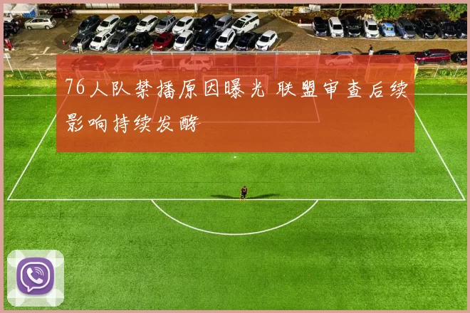 76人队禁播原因曝光 联盟审查后续影响持续发酵