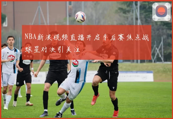 NBA新浪视频直播开启季后赛焦点战球星对决引关注