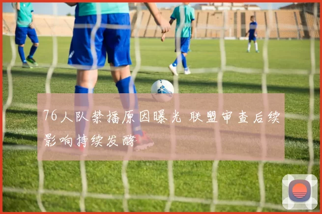 76人队禁播原因曝光 联盟审查后续影响持续发酵