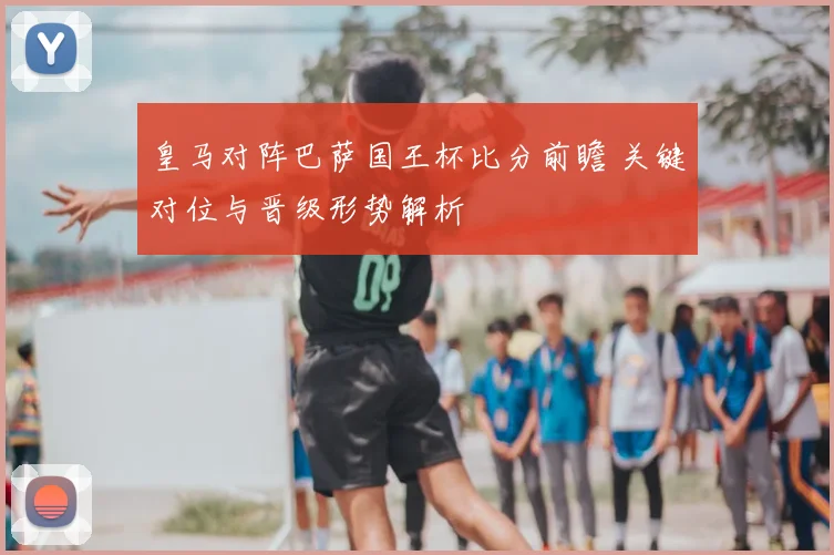 皇马对阵巴萨国王杯比分前瞻 关键对位与晋级形势解析