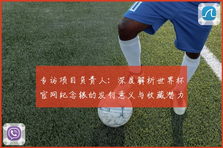 专访项目负责人:深度解析世界杯官网纪念银的发行意义与收藏潜力