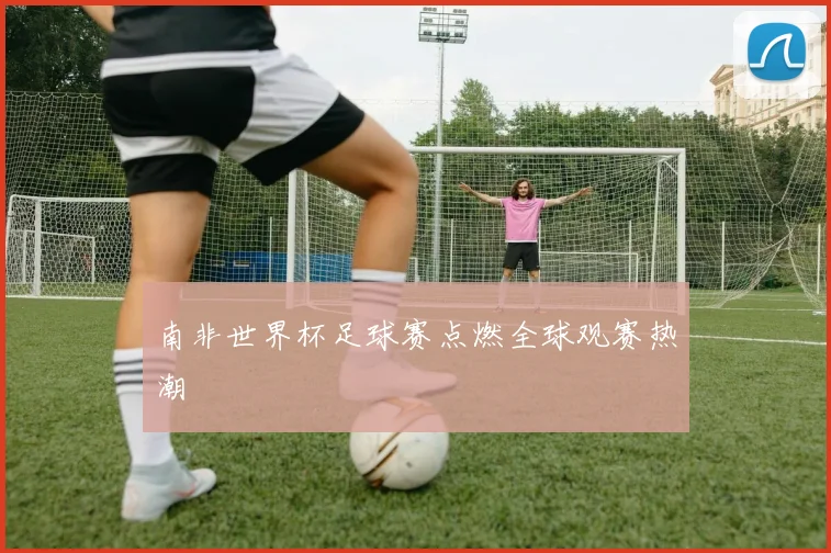 南非世界杯足球赛点燃全球观赛热潮
