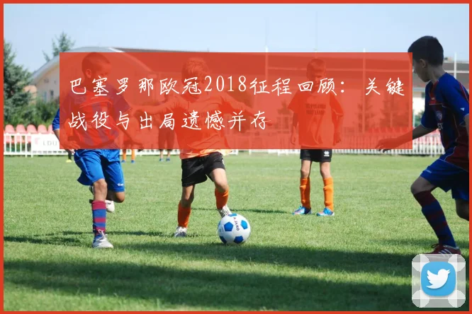 巴塞罗那欧冠2018征程回顾:关键战役与出局遗憾并存