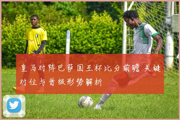 皇马对阵巴萨国王杯比分前瞻 关键对位与晋级形势解析