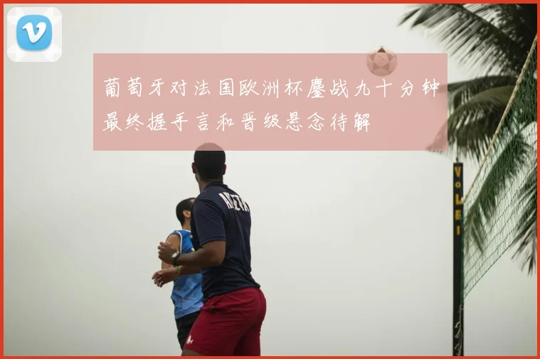 葡萄牙对法国欧洲杯鏖战九十分钟最终握手言和晋级悬念待解