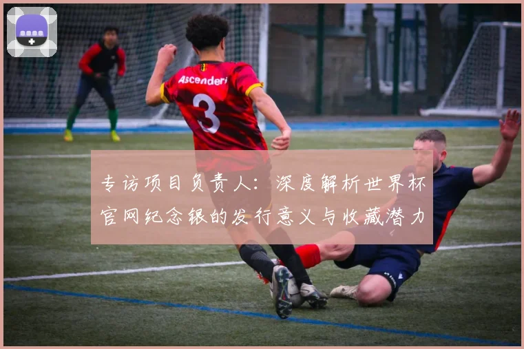 专访项目负责人：深度解析世界杯官网纪念银的发行意义与收藏潜力